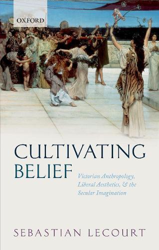 Cultivating Belief: Victorian Anthropology, Liberal Aesthetics, and the Secular Imagination