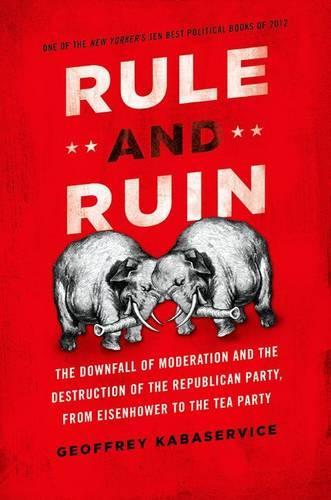 Rule and Ruin: The Downfall of Moderation and the Destruction of the Republican Party, From Eisenhower to the Tea Party