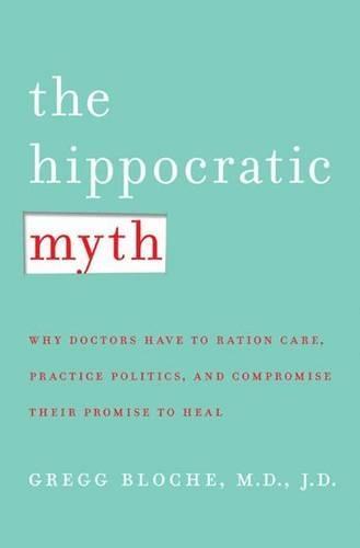 The Hippocratic Myth: Why Doctors are Under Pressure to Ration Care, Practice Politics, and Compromise Their Promise to Heal