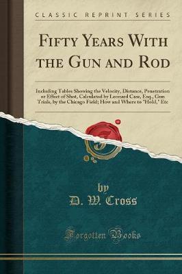 Fifty Years with the Gun and Rod: Including Tables Showing the Velocity, Distance, Penetration or Effect of Shot, Calculated by Leonard Case, Esq., Gun Trials, by the Chicago Field; How and Where to  hold,  Etc (Classic Reprint)