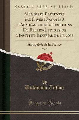 Memoires Presentes Par Divers Savants A l'Academie Des Inscriptions Et Belles-Lettres de l'Institut Imperial de France, Vol. 5: Antiquites de la France (Classic Reprint)