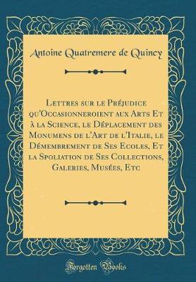 Lettres Sur Le Pr judice Qu'occasionneroient Aux Arts Et   La Science, Le D placement Des Monumens de l'Art de l'Italie, Le D membrement de Ses Ecoles, Et La Spoliation de Ses Collections, Galeries, Mus es, Etc (Classic Reprint)