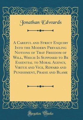 A Careful and Strict Enquiry Into the Modern Prevailing Notions of That Freedom of Will, Which Is Supposed to Be Essential to Moral Agency, Virtue and Vice, Reward and Punishment, Praise and Blame (Classic Reprint)