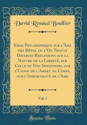 Essai Philosophique Sur l' me Des B tes, Ou l'On Trouve Diverses Reflexions Sur La Nature de la Libert , Sur Celle de Nos Sensations, Sur l'Union de l'Ameet Du Corps, Sur l'Immortalit  de l'Ame, Vol. 1 (Classic Reprint)
