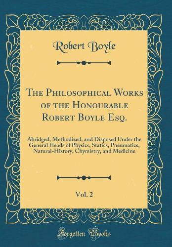 The Philosophical Works of the Honourable Robert Boyle Esq., Vol. 2: Abridged, Methodized, and Disposed Under the General Heads of Physics, Statics, Pneumatics, Natural-History, Chymistry, and Medicine (Classic Reprint)