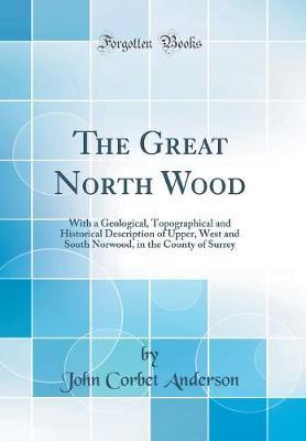 The Great North Wood: With a Geological, Topographical and Historical Description of Upper, West and South Norwood, in the County of Surrey (Classic Reprint)