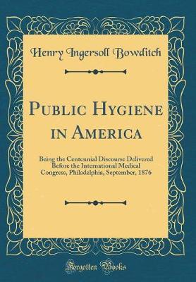 Public Hygiene in America: Being the Centennial Discourse Delivered Before the International Medical Congress, Philadelphia, September, 1876 (Classic Reprint)