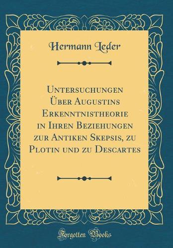 Untersuchungen Über Augustins Erkenntnistheorie in Ihren Beziehungen zur Antiken Skepsis, zu Plotin und zu Descartes (Classic Reprint)