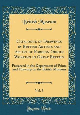 Catalogue of Drawings by British Artists and Artist of Foreign Origin Working in Great Britain, Vol. 3: Preserved in the Department of Prints and Drawings in the British Museum (Classic Reprint)