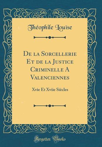 De la Sorcellerie Et de la Justice Criminelle A Valenciennes: Xvie Et Xviie Siècles (Classic Reprint)