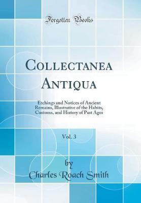 Collectanea Antiqua, Vol. 3: Etchings and Notices of Ancient Remains, Illustrative of the Habits, Customs, and History of Past Ages (Classic Reprint)
