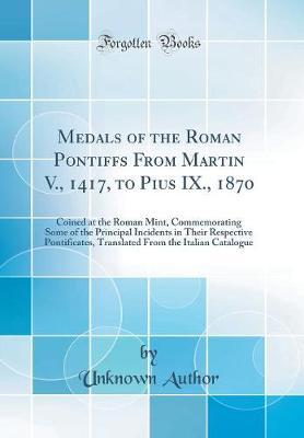 Medals of the Roman Pontiffs from Martin V., 1417, to Pius IX., 1870: Coined at the Roman Mint, Commemorating Some of the Principal Incidents in Their Respective Pontificates, Translated from the Italian Catalogue (Classic Reprint)