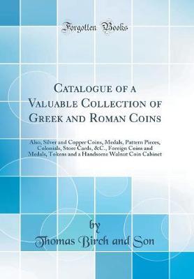 Catalogue of a Valuable Collection of Greek and Roman Coins: Also, Silver and Copper Coins, Medals, Pattern Pieces, Colonials, Store Cards, &c., Foreign Coins and Medals, Tokens and a Handsome Walnut Coin Cabinet (Classic Reprint)
