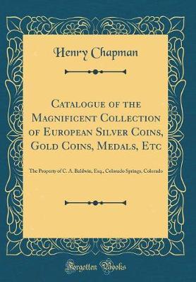 Catalogue of the Magnificent Collection of European Silver Coins, Gold Coins, Medals, Etc: The Property of C. A. Baldwin, Esq., Colorado Springs, Colorado (Classic Reprint)