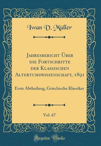 Jahresbericht Über die Fortschritte der Klassischen Altertumswissenschaft, 1891, Vol. 67: Erste Abtheilung, Griechische Klassiker (Classic Reprint)