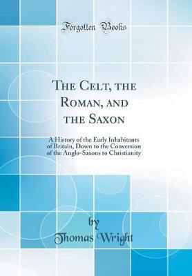 The Celt, the Roman, and the Saxon: A History of the Early Inhabitants of Britain, Down to the Conversion of the Anglo-Saxons to Christianity (Classic Reprint)