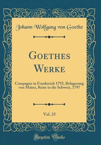 Goethes Werke, Vol. 25: Campagne in Frankreich 1792, Belagerung von Mainz, Reise in die Schweiz, 1797 (Classic Reprint)