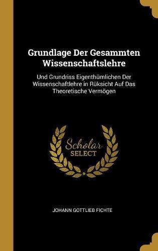 Grundlage Der Gesammten Wissenschaftslehre: Und Grundriss Eigenthumlichen Der Wissenschaftlehre in Ruksicht Auf Das Theoretische Vermoegen