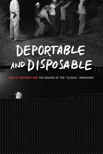 Deportable and Disposable: Public Rhetoric and the Making of the “Illegal” Immigrant