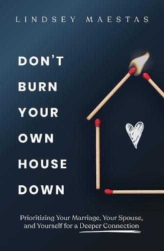 Don't Burn Your Own House Down: Prioritizing Your Marriage, Your Spouse, and Yourself for a Deeper Connection