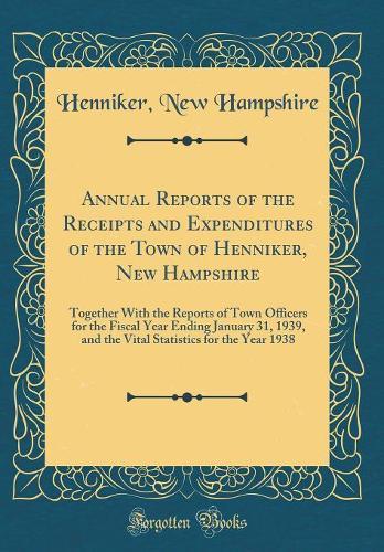 Annual Reports of the Receipts and Expenditures of the Town of Henniker, New Hampshire: Together With the Reports of Town Officers for the Fiscal Year Ending January 31, 1939, and the Vital Statistics for the Year 1938 (Classic Reprint)