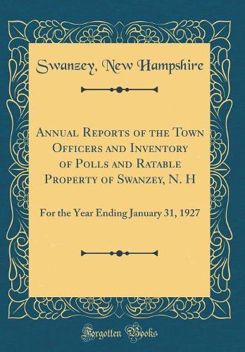 Annual Reports of the Town Officers and Inventory of Polls and Ratable Property of Swanzey, N. H: For the Year Ending January 31, 1927 (Classic Reprint)
