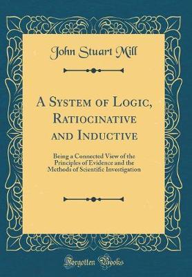A System of Logic Ratiocinative and Inductive: Being a Connected View of the Principles of Evidence and the Methods of Scientific Investigation (Classic Reprint)
