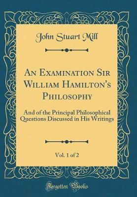 An Examination Sir William Hamilton's Philosophy, Vol. 1 of 2: And of the Principal Philosophical Questions Discussed in His Writings (Classic Reprint)