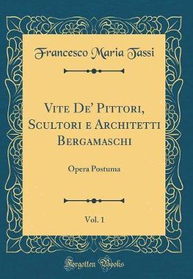 Vite De' Pittori, Scultori E Architetti Bergamaschi, Vol. 1: Opera Postuma (Classic Reprint)