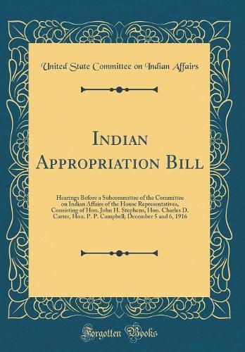 Indian Appropriation Bill: Hearings Before a Subcommittee of the Committee on Indian Affairs of the House Representatives, Consisting of Hon. John H. Stephens, Hon. Charles D. Carter, Hon. P. P. Campbell; December 5 and 6, 1916 (Classic Reprint)