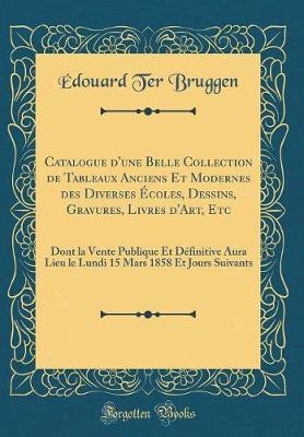 Catalogue d'Une Belle Collection de Tableaux Anciens Et Modernes Des Diverses  coles, Dessins, Gravures, Livres d'Art, Etc: Dont La Vente Publique Et D finitive Aura Lieu Le Lundi 15 Mars 1858 Et Jours Suivants (Classic Reprint)