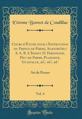 Cours d'Etude Pour l'Instruction Du Prince de Parme, Aujourd'hui S. A. R. l'Infant D. Ferdinand, Duc de Parme, Plaisance, Guastalle, &c. &c. &c, Vol. 4: Art de Penser (Classic Reprint)