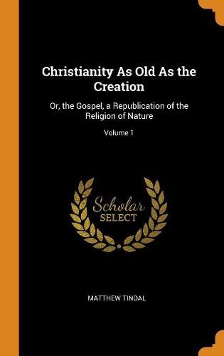 Christianity As Old As the Creation: Or, the Gospel, a Republication of the Religion of Nature; Volume 1