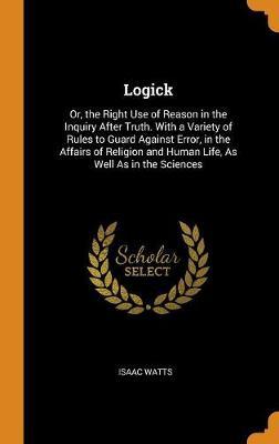Logick: Or, the Right Use of Reason in the Inquiry After Truth. with a Variety of Rules to Guard Against Error, in the Affairs of Religion and Human Life, as Well as in the Sciences