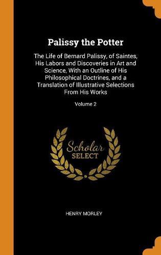 Palissy the Potter: The Life of Bernard Palissy, of Saintes, His Labors and Discoveries in Art and Science, With an Outline of His Philosophical Doctrines, and a Translation of Illustrative Selections From His Works; Volume 2