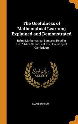The Usefulness of Mathematical Learning Explained and Demonstrated: Being Mathematical Lectures Read in the Publick Schools at the University of Cambridge
