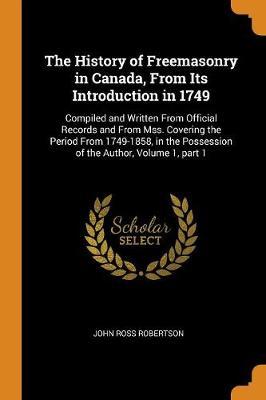 The History of Freemasonry in Canada, from Its Introduction in 1749: Compiled and Written from Official Records and from Mss. Covering the Period from 1749-1858, in the Possession of the Author, Volume 1, Part 1