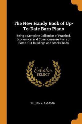 The New Handy Book of Up-To-Date Barn Plans: Being a Complete Collection of Practical, Economical and Commonsense Plans of Barns, Out-Buildings and Stock Sheds