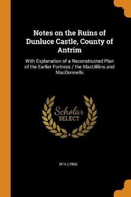 Notes on the Ruins of Dunluce Castle, County of Antrim: With Explanation of a Reconstructed Plan of the Earlier Fortress / The Macuillins and Macdonnells
