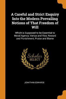 A Careful and Strict Enquiry Into the Modern Prevailing Notions of That Freedom of Will: Which Is Supposed to Be Essential to Moral Agency, Vertue and Vice, Reward and Punishment, Praise and Blame