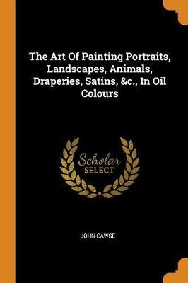 The Art of Painting Portraits, Landscapes, Animals, Draperies, Satins, &c., in Oil Colours