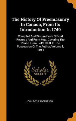 The History of Freemasonry in Canada, from Its Introduction in 1749: Compiled and Written from Official Records and from Mss. Covering the Period from 1749-1858, in the Possession of the Author, Volume 1, Part 1
