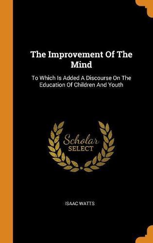 The Improvement of the Mind: To Which Is Added a Discourse on the Education of Children and Youth