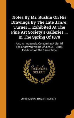 Notes by Mr. Ruskin on His Drawings by the Late J.M.W. Turner ... Exhibited at the Fine Art Society's Galleries ... in the Spring of 1878: Also an Appendix Containing a List of the Engraved Works of J.M.W. Turner, Exhibited at the Same Time