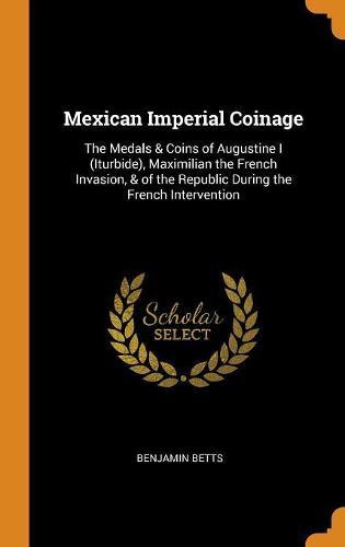 Mexican Imperial Coinage: The Medals & Coins of Augustine I (Iturbide), Maximilian the French Invasion, & of the Republic During the French Intervention