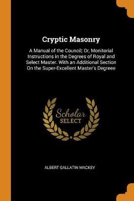 Cryptic Masonry: A Manual of the Council; Or, Monitorial Instructions in the Degrees of Royal and Select Master. with an Additional Section on the Super-Excellent Master's Degreee