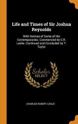 Life and Times of Sir Joshua Reynolds: With Notices of Some of His Contemporaries. Commenced by C.R. Leslie. Continued and Concluded by T. Taylor