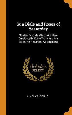 Sun Dials and Roses of Yesterday: Garden Delights Which Are Here Displayed in Every Truth and Are Moreover Regarded as Emblems