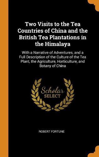 Two Visits to the Tea Countries of China and the British Tea Plantations in the Himalaya: With a Narrative of Adventures, and a Full Description of the Culture of the Tea Plant, the Agriculture, Horticulture, and Botany of China