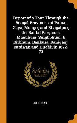 Report of a Tour Through the Bengal Provinces of Patna, Gaya, Mongir, and Bhagalpur, the Santal Parganas, Manbhum, Singhbhum, & Birbhum, Bankura, Raniganj, Bardwan and Hughli in 1872-73